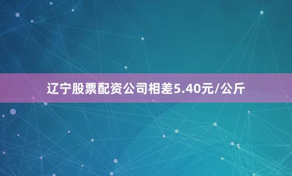 辽宁股票配资公司相差5.40元/公斤