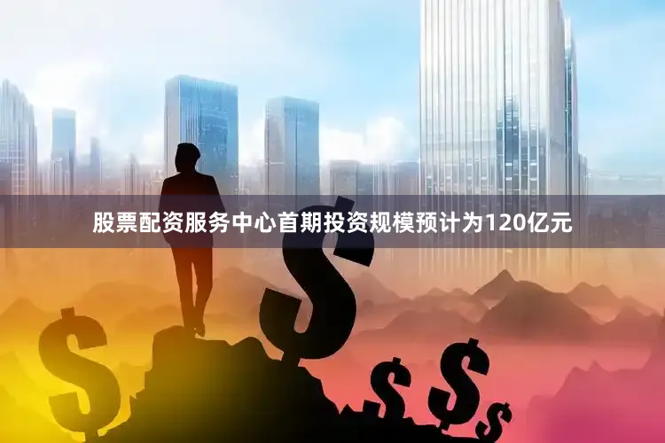 股票配资服务中心首期投资规模预计为120亿元