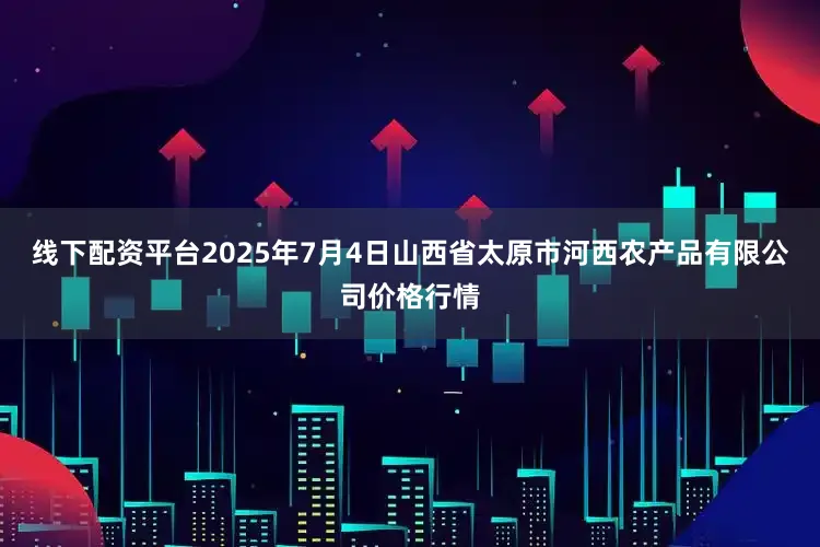 线下配资平台2025年7月4日山西省太原市河西农产品有限公司价格行情