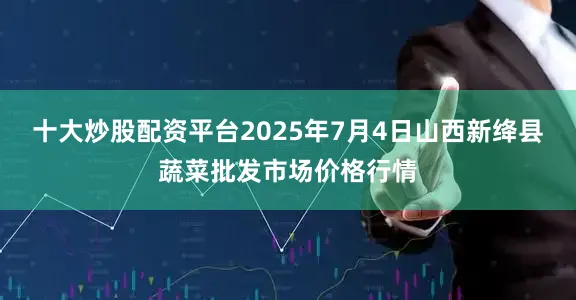 十大炒股配资平台2025年7月4日山西新绛县蔬菜批发市场价格行情