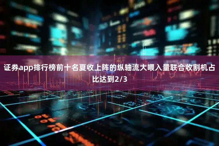 证券app排行榜前十名夏收上阵的纵轴流大喂入量联合收割机占比达到2/3