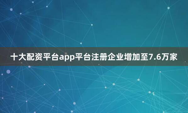 十大配资平台app平台注册企业增加至7.6万家