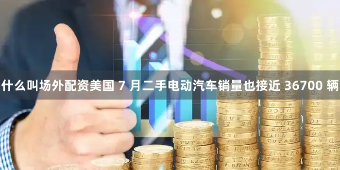 什么叫场外配资美国 7 月二手电动汽车销量也接近 36700 辆