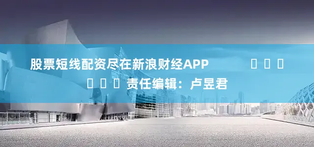 股票短线配资尽在新浪财经APP            						责任编辑：卢昱君