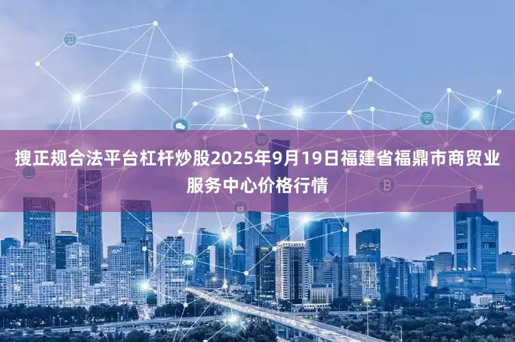 搜正规合法平台杠杆炒股2025年9月19日福建省福鼎市商贸业服务中心价格行情