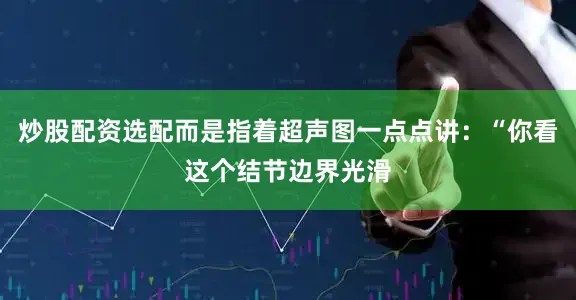 炒股配资选配而是指着超声图一点点讲：“你看这个结节边界光滑